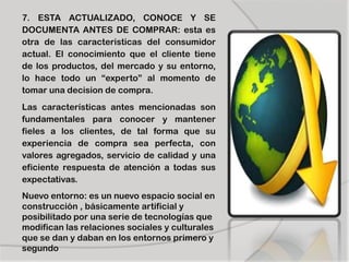 7. ESTA ACTUALIZADO, CONOCE Y SE
DOCUMENTA ANTES DE COMPRAR: esta es
otra de las caracteristicas del consumidor
actual. El conocimiento que el cliente tiene
de los productos, del mercado y su entorno,
lo hace todo un “experto” al momento de
tomar una decision de compra.
Las características antes mencionadas son
fundamentales para conocer y mantener
fieles a los clientes, de tal forma que su
experiencia de compra sea perfecta, con
valores agregados, servicio de calidad y una
eficiente respuesta de atención a todas sus
expectativas.
Nuevo entorno: es un nuevo espacio social en
construcción , básicamente artificial y
posibilitado por una serie de tecnologías que
modifican las relaciones sociales y culturales
que se dan y daban en los entornos primero y
segundo
 