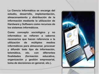 La Ciencia Informática se encarga del
estudio, desarrollo, implementación,
almacenamiento y distribución de la
información mediante la utilización de
Hardware y Software como recursos de
los sistemas informáticos.
Como concepto sociológico y no
informático se refieren a saberes
necesarios que hacen referencia a la
utilización de múltiples medios
informáticos para almacenar, procesar
y difundir todo tipo de información,
telemática, etc. con diferentes
finalidades (formación educativa,
organización y gestión empresarial,
toma de decisiones en general, etc.).
 