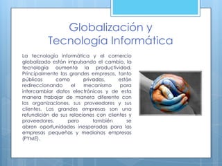 Globalización y
          Tecnología Informática
La tecnología informática y el comercio
globalizado están impulsando el cambio, la
tecnología aumenta la productividad.
Principalmente las grandes empresas, tanto
públicas     como        privadas,     están
redireccionando     el   mecanismo     para
intercambiar datos electrónicos y de esta
manera trabajar de manera diferente con
las organizaciones, sus proveedores y sus
clientes. Las grandes empresas son una
refundición de sus relaciones con clientes y
proveedores,      pero       también      se
abren oportunidades inesperadas para las
empresas pequeñas y medianas empresas
(PYME).
 