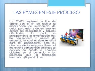 LAS PYMES EN ESTE PROCESO
Las PYMES requieren un tipo de
apoyo con el fin de facilitar la
modificación de intercambio de
datos, para esto se deben tener en
cuenta sus necesidades y algunas
dificultades,      la      cual     es
principalmente la armonización tras
las adquisiciones y fusiones de
empresas, lo cual es siempre difícil
para los participantes, pero los
directivos de las empresas tienen al
menos una comprensión de lo que se
anticipa en cuanto a cambios
globales en el comercio y los
resultados    que      la   tecnología
informática (TI) podría traer.
 