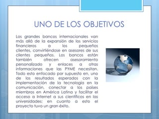 UNO DE LOS OBJETIVOS
Los grandes bancos internacionales van
más allá de la expansión de los servicios
financieros        a     los     pequeños
clientes, convirtiéndose en asesores de sus
clientes pequeños. Los bancos están
también        ofrecen       asesoramiento
personalizado      y   enlaces   a    otras
informaciones que las PYME necesitan.
Todo esto enfocado por supuesto en, uno
de los resultados esperados con la
implementación de la tecnología en la
comunicación, conectar a los países
miembros en América Latina y facilitar el
acceso a Internet a sus científicos en las
universidades; en cuanto a esto el
proyecto tuvo un gran éxito.
 
