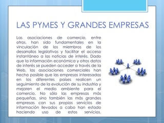 LAS PYMES Y GRANDES EMPRESAS
Las asociaciones de comercio, entre
otros, han sido fundamentales en la
vinculación de los miembros de los
desarrollos legislativos y facilitar el acceso
instantáneo a las noticias de interés. Dado
que la información económica y otros datos
de interés se pueden acceder a través de la
Web, las asociaciones comerciales han
hecho posible que las empresas interesadas
en los diferentes países realicen un
seguimiento de la evolución de su industria y
mejoren el medio ambiente para el
comercio. No sólo las empresas más
pequeñas, sino también las más grandes
empresas con sus propios servicios de
información llevados a cabo han estado
haciendo      uso     de     estos     servicios.
 