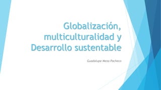 Globalización, 
multiculturalidad y 
Desarrollo sustentable 
Guadalupe Meza Pacheco 
 
