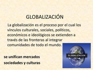 GLOBALIZACIÓN
  La globalización es el proceso por el cual los
  vínculos culturales, sociales, políticos,
  económicos e ideológicos se extienden a
  través de las fronteras al integrar
  comunidades de todo el mundo.

se unifican mercados
sociedades y culturas
 