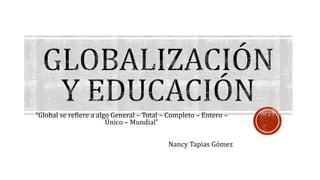 “Global se refiere a algo General – Total – Completo – Entero –
Único – Mundial”
Nancy Tapias Gómez
 