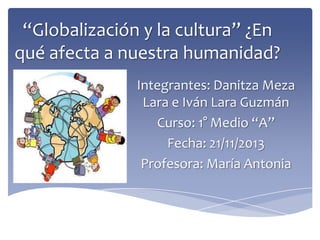 “Globalización y la cultura” ¿En
qué afecta a nuestra humanidad?
Integrantes: Danitza Meza
Lara e Iván Lara Guzmán
Curso: 1° Medio “A”
Fecha: 21/11/2013
Profesora: María Antonia

 