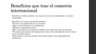 Beneficios que trae el comercio
internacional
• Beneficia a ambos sectores, los cuales son el sector exportador y el sector
importador.
• Beneficia a el sector exportador debido a:
*Genera una ampliación de su mercado.
*Hay un incremento en su producción.
*Reduce la capacidad ociosa.
*Hay una mejora en el producto debido a las exigencias que se generan.
*Es una buena manera de argumentar a favor la consolidación de las ventas
en el mercado interno.
*Esto ayuda a que las naciones del mundo logren una especialización
productiva.
 
