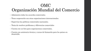 OMC
Organización Mundial del Comercio
• Administra todos los acuerdos comerciales.
• Tiene cooperación con otras organizaciones internacionales.
• Supervisa las políticas comerciales nacionales.
• Trata de resolver problemas y diferencias comerciales
• Cuenta con un foro para negociaciones comerciales.
• Cuenta con asistencia técnica y cursos de formación para los paises en
desarrollo.
 