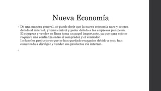 Nueva Economía
• De una manera general, se puede decir que la nueva economía nace y se crea
debido al internet, y toma control y poder debido a las empresas puntocom.
El comprar y vender en línea toma un papel importante, ya que para esto se
requiere una confianza entre el comprador y el vendedor.
Incluso los productores que se han quedado rezagados debido a esto, han
comenzado a divulgar y vender sus productos vía internet.
•
 