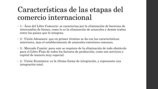 Características de las etapas del
comercio internacional
• 1.- Área del Libre Comercio: se caracteriza por la eliminación de barreras de
intercambio de bienes, como lo es la eliminación de aranceles y demás trabas
entre los países que lo integran.
• 2.- Unión Aduanera: que en primer término se da con las características
anteriores, mas el establecimiento de aranceles exteriores comunes.
• 3.- Mercado Común: para este se requiere de la eliminación de todo obstáculo
para el Libre Flujo de todos los factores de producción, como son servicios y
capital de manera muy especial.
• 4.- Unión Económica: es la última forma de integración, y representa una
integración total.
 
