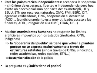 • Para los países recién independientes: acceder a la soberanía
= sinónimo de esperanza, libertad e independencia pero hoy
existe un neocolonialismo por parte de: ex-metropli, UE y
EEUU, ETN por recursos naturales, OMC, FMI, BERD, OIT,
agencias calificadoras, ONG, cooperación al desarrollo
(AOD)… (condicionamiento esta muy utilizado: acceso a las
finanzas, AOD , integración a la OMC, OTAN, UE…)
• Muchos movimientos humanos no respetan los limites
artificiales impuestos por los Estados (sindicatos; ONG,
indígenas)
 la “soberanía del pueblo” se tiene que volver a plantear
porque no se expresa exclusivamente a través de
estructuras estatales (sino a través de ONGs, sindicatos,
redes académicas, redes sociales, ETN,…)
Desterritorialización de la política
• La pregunta es ¿Quién tiene el poder?
 