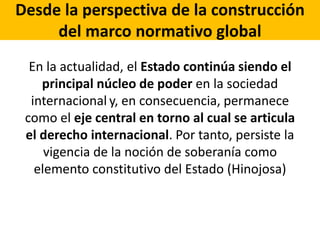 Desde la perspectiva de la construcción
del marco normativo global
En la actualidad, el Estado continúa siendo el
principal núcleo de poder en la sociedad
internacional y, en consecuencia, permanece
como el eje central en torno al cual se articula
el derecho internacional. Por tanto, persiste la
vigencia de la noción de soberanía como
elemento constitutivo del Estado (Hinojosa)
 