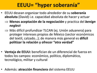 EEUU= “hyper soberanía”
• EEUU desean organizar todo alrededor de su soberanía
absoluta (David) i.e. capacidad absoluta de hacer y actuar
 Menos aceptación de la negociación y practica del benign
neglect
 Más difícil profundizar TLCAN (ej. Unión aduanera) para
proteger intereses propios de México (sector económicos
del textil, calzado…); de manera más general es difícil
politizar la relación y ofrecer “otra verdad”
• Ventaja de EEUU: benefician de un diferencial de fuerza en
todos los campos: económico, político, diplomático,
tecnológico, militar y cultural
• Además: atracción financiera del sistema EEUU
 