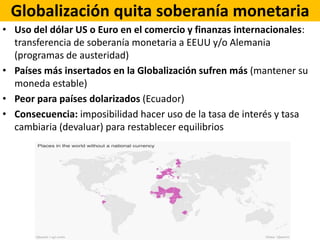 Globalización quita soberanía monetaria
• Uso del dólar US o Euro en el comercio y finanzas internacionales:
transferencia de soberanía monetaria a EEUU y/o Alemania
(programas de austeridad)
• Países más insertados en la Globalización sufren más (mantener su
moneda estable)
• Peor para países dolarizados (Ecuador)
• Consecuencia: imposibilidad hacer uso de la tasa de interés y tasa
cambiaria (devaluar) para restablecer equilibrios
 
