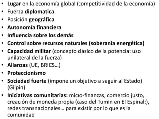 • Lugar en la economía global (competitividad de la economía)
• Fuerza diplomatica
• Posición geográfica
• Autonomía financiera
• Influencia sobre los demás
• Control sobre recursos naturales (soberanía energética)
• Capacidad militar (concepto clásico de la potencia: uso
unilateral de la fuerza)
• Alianzas (UE, BRICS…)
• Proteccionismo
• Sociedad fuerte (impone un objetivo a seguir al Estado)
(Gilpin)
• Iniciativas comunitarias: micro-finanzas, comercio justo,
creación de moneda propia (caso del Tumin en El Espinal:),
redes transnacionales… para existir por lo que es la
comunidad
 