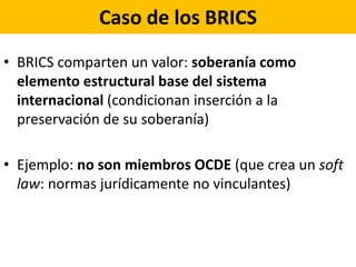 Caso de los BRICS
• BRICS comparten un valor: soberanía como
elemento estructural base del sistema
internacional (condicionan inserción a la
preservación de su soberanía)
• Ejemplo: no son miembros OCDE (que crea un soft
law: normas jurídicamente no vinculantes)
 