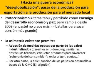 ¿Hacia una guerra económica?
“des-globalización”: pasar de la producción para
exportación a la producción para el mercado local
• Proteccionismo = tema tabú y percibido como enemigo
del desarrollo económico y paz; pero cambia desde
2008 (el pastel no crece más => batallas para sacar
porción más grande)
• La asimetría existente permite:
– Adopción de medidas opacas por parte de los países
industrializados (derechos anti-dumping; sanitarias;
obstáculos técnicos; etiquetar productos para favorecer
“soberanía del consumidor”; regla origen, cuotas…)
– Por otra parte, la difícil sanción de los países en desarrollo a
través de la OMC (Ej: algodón)
 
