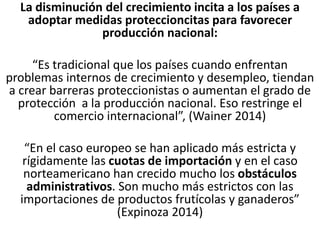 La disminución del crecimiento incita a los países a
adoptar medidas proteccioncitas para favorecer
producción nacional:
“Es tradicional que los países cuando enfrentan
problemas internos de crecimiento y desempleo, tiendan
a crear barreras proteccionistas o aumentan el grado de
protección a la producción nacional. Eso restringe el
comercio internacional”, (Wainer 2014)
“En el caso europeo se han aplicado más estricta y
rígidamente las cuotas de importación y en el caso
norteamericano han crecido mucho los obstáculos
administrativos. Son mucho más estrictos con las
importaciones de productos frutícolas y ganaderos”
(Expinoza 2014)
 