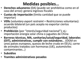 Medidas posibles…
• Derechos aduaneros (DA) (puede ser prohibitiva como en el
caso del arroz): genera ingresos fiscales
• Cuotas de importación (limita cantidad que se puede
importar)
• VERs (voluntary export restraint = Restricciones voluntarias):
acuerdo bilateral (un país acepta no exportar ciertos
productos)
• Prohibición (por “interés/seguridad nacional”); ej.:
importación energía solar china o juguetes de China
• Barreras técnicas, MA, sanitarias/salud/seguridad, laborales
(OIT), administrativas, cumplir con estándares… (OGM en
unos países europeos, quesos de leche cruda en EEUU, carne
de animales tratados con hormonas (UE), automóviles
contaminantes…)
• Subsidios
• Tramites administrativos pesados
 