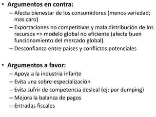 • Argumentos en contra:
– Afecta bienestar de los consumidores (menos variedad;
mas caro)
– Exportaciones no competitivas y mala distribución de los
recursos => modelo global no eficiente (afecta buen
funcionamiento del mercado global)
– Desconfianza entre países y conflictos potenciales
• Argumentos a favor:
– Apoya a la industria infante
– Evita una sobre-especialización
– Evita sufrir de competencia desleal (ej: por dumping)
– Mejora la balanza de pagos
– Entradas fiscales
 