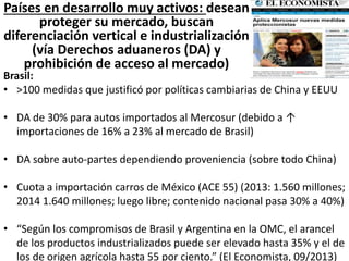 Países en desarrollo muy activos: desean
proteger su mercado, buscan
diferenciación vertical e industrialización
(vía Derechos aduaneros (DA) y
prohibición de acceso al mercado)
Brasil:
• >100 medidas que justificó por políticas cambiarias de China y EEUU
• DA de 30% para autos importados al Mercosur (debido a ↑
importaciones de 16% a 23% al mercado de Brasil)
• DA sobre auto-partes dependiendo proveniencia (sobre todo China)
• Cuota a importación carros de México (ACE 55) (2013: 1.560 millones;
2014 1.640 millones; luego libre; contenido nacional pasa 30% a 40%)
• “Según los compromisos de Brasil y Argentina en la OMC, el arancel
de los productos industrializados puede ser elevado hasta 35% y el de
los de origen agrícola hasta 55 por ciento.” (El Economista, 09/2013)
 