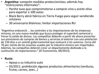 • Argentina: campeón medidas proteccionistas; además hay
“restricciones informales”:
– Porshe tuvo que comprometerse a comprar vino y aceite oliva
para exportar ± 100 autos
– Black Berry abrió fabrica en Tierra Fuego para seguir vendiendo
celulares
– 30 aniversario Malvinas: limitar importaciones RU
“Argentina endureció … los controles a las importaciones de las empresas
mineras, en una nueva medida que busca proteger el superávit comercial y
frenar la salida de divisas. Las compañías deberán a partir de ahora presentar
sus previsiones de compras de bienes y servicios al exterior con una antelación
de 120 días a un comité gubernamental que evaluará si las autoriza. Cerca del
70 por ciento de los insumos usados por la industria minera son importados.
Además, las compañías deberán crear un departamento dedicado a la
sustitución de importaciones.” (El Economista, 09/2013)
• Rusia:
– Apoya a su industria auto
– 03/2011: prohibición algunos productos alimentarios (verduras,
frutas, carnes, aves…)
 