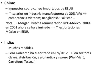 • China:
– Impuestos sobre carros importados de EEUU
– ↑ salarios en industria manufacturera de 20%/año =>
competencia Vietnam; Bangladesh; Pakistán…
Nota: JP Morgan: Brecha remuneración RPC-México: 300%
en 2001 ahora se ha eliminado => ↑ exportaciones
México en EEUU
• India:
– Muchas medidas
– Pero Gobierno ha autorizado en 09/2012 IED en sectores
claves: distribución, aeronáutica y seguro (Wal-Mart,
Carrefour; Tesco…)
 