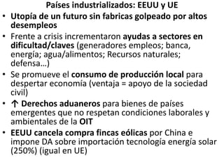 Países industrializados: EEUU y UE
• Utopía de un futuro sin fabricas golpeado por altos
desempleos
• Frente a crisis incrementaron ayudas a sectores en
dificultad/claves (generadores empleos; banca,
energía; agua/alimentos; Recursos naturales;
defensa…)
• Se promueve el consumo de producción local para
despertar economía (ventaja = apoyo de la sociedad
civil)
• ↑ Derechos aduaneros para bienes de países
emergentes que no respetan condiciones laborales y
ambientales de la OIT
• EEUU cancela compra fincas eólicas por China e
impone DA sobre importación tecnología energía solar
(250%) (igual en UE)
 