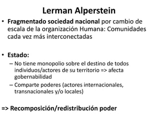 Lerman Alperstein
• Fragmentado sociedad nacional por cambio de
escala de la organización Humana: Comunidades
cada vez más interconectadas
• Estado:
– No tiene monopolio sobre el destino de todos
individuos/actores de su territorio => afecta
gobernabilidad
– Comparte poderes (actores internacionales,
transnacionales y/o locales)
=> Recomposición/redistribución poder
 