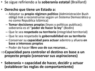• Se sigue refiriendo a la soberanía estatal (Braillard)
• Derecho que tiene un Estado a:
– Adoptar su propio régimen político (Administración Bush
obligó Irak a reconstruirse según un Sistema Democrático y
no como Republica Islámica)
– Tomar decisiones propias (leyes y políticas publicas);
soberanía es el “poder de hacer la ley” (Bodin)
– Que le sea respetado su territorio (integridad territorial)
– Que le sea respetado la gobernabilidad en su territorio
– Conservar su capacidad para actuar adentro y afuera en
base a intereses propios
– Poder de hacer libre uso de sus recursos…
Capacidad para controlar el destino en base a un
proyecto propio (conservar sus aspiraciones)
• Soberanía = capacidad de hacer, decidir y actuar
(establecer las reglas de comportamiento)
 
