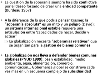 • La cuestión de la soberanía siempre ha sido conflictiva
por el deseo forzado de crear una entidad competente
(Burdeau 1967)
• A la diferencia de lo que podría pensar Krasner, la
“soberanía absoluta” es un mito y un peligro (David):
un sistema internacional estable requiere una
articulación entre ‘capacidades de hacer, decidir y
actuar’
 La globalización necesita “soberanías relativas” que
se organizan para la gestión de bienes comunes
• La globalización nos lleva a defender bienes comunes
globales (PNUD 1999): paz y estabilidad, medio
ambiente, agua, alimentación, comercio,
comunicación… Gobernanza global se construye cada
vez más en un esquema complejo de subsidiaridad
 