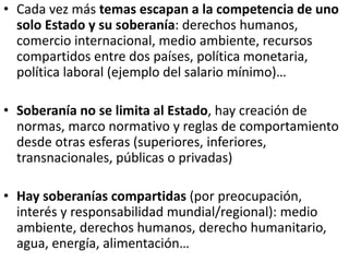 • Cada vez más temas escapan a la competencia de uno
solo Estado y su soberanía: derechos humanos,
comercio internacional, medio ambiente, recursos
compartidos entre dos países, política monetaria,
política laboral (ejemplo del salario mínimo)…
• Soberanía no se limita al Estado, hay creación de
normas, marco normativo y reglas de comportamiento
desde otras esferas (superiores, inferiores,
transnacionales, públicas o privadas)
• Hay soberanías compartidas (por preocupación,
interés y responsabilidad mundial/regional): medio
ambiente, derechos humanos, derecho humanitario,
agua, energía, alimentación…
 