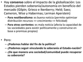 • Hay consenso sobre el impacto de la globalización: Los
Estados pierden soberanía/autonomía en beneficio del
mercado (Gil...