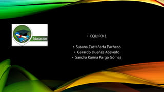 • EQUIPO 1
• Susana Castañeda Pacheco
• Gerardo Dueñas Acevedo
• Sandra Karina Parga Gómez
 
