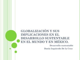 GLOBALIZACIÓN Y SUS
IMPLICACIONES EN EL
DESARROLLO SUSTENTABLE
EN EL MUNDO Y EN MÉXICO.
Desarrollo sustentable
Dania Izquierdo De la Cruz
 