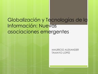 Globalización y Tecnologías de la
Información: Nuevas
asociaciones emergentes


                  MAURICIO ALEXANDER
                  TAMAYO LOPEZ
 