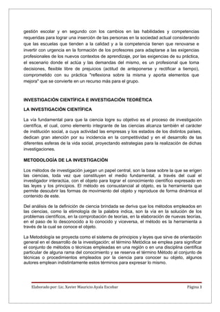 gestión escolar y en segundo con los cambios en las habilidades y competencias
requeridas para lograr una inserción de las personas en la sociedad actual considerando
que las escuelas que tienden a la calidad y a la competencia tienen que renovarse e
invertir con urgencia en la formación de los profesores para adaptarse a las exigencias
profesionales de los nuevos contextos de aprendizaje, por las exigencias de su práctica,
el escenario donde el actúa y las demandas del mismo, es un profesional que toma
decisiones, flexible libre de prejuicios (actitud de anteponerse y rectificar a tiempo),
comprometido con su práctica "reflexiona sobre la misma y aporta elementos que
mejora" que se convierte en un recurso más para el grupo.



INVESTIGACIÓN CIENTÍFICA E INVESTIGACIÓN TEORÉTICA

LA INVESTIGACIÓN CIENTÍFICA

La vía fundamental para que la ciencia logre su objetivo es el proceso de investigación
científica, el cual, como elemento integrante de las ciencias alcanza también el carácter
de institución social, a cuya actividad las empresas y los estados de los distintos países,
dedican gran atención por su incidencia en la competitividad y en el desarrollo de las
diferentes esferas de la vida social, proyectando estrategias para la realización de dichas
investigaciones.

METODOLOGÍA DE LA INVESTIGACIÓN

Los métodos de investigación juegan un papel central, son la base sobre la que se erigen
las ciencias, toda vez que constituyen el medio fundamental, a través del cual el
investigador interactúa, con el objeto para lograr el conocimiento científico expresado en
las leyes y los principios. El método es consustancial al objeto, es la herramienta que
permite descubrir las formas de movimiento del objeto y reproduce de forma dinámica el
contenido de este.

Del análisis de la definición de ciencia brindada se deriva que los métodos empleados en
las ciencias, como la etimología de la palabra indica, son la vía en la solución de los
problemas científicos, en la comprobación de teorías, en la elaboración de nuevas teorías,
en el paso de lo desconocido a lo conocido y viceversa, el método es la herramienta a
través de la cual se conoce el objeto.

La Metodología se proyecta como el sistema de principios y leyes que sirve de orientación
general en el desarrollo de la investigación; el término Metódica se emplea para significar
el conjunto de métodos o técnicas empleadas en una región o en una disciplina científica
particular de alguna rama del conocimiento y se reserva el término Método al conjunto de
técnicas o procedimientos empleados por la ciencia para conocer su objeto, algunos
autores emplean indistintamente estos términos para expresar lo mismo.




    Elaborado por: Lic. Xavier Mauricio Ayala Escobar                              Página 3
 