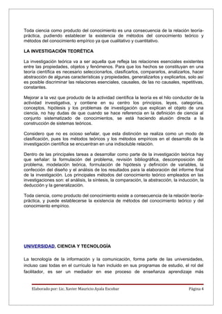 Toda ciencia como producto del conocimiento es una consecuencia de la relación teoría-
práctica, pudiendo establecer la existencia de métodos del conocimiento teórico y
métodos del conocimiento empírico ya que cualitativo y cuantitativo.

LA INVESTIGACIÓN TEORÉTICA

La investigación teórica va a ser aquella que refleja las relaciones esenciales existentes
entre las propiedades, objetos y fenómenos. Para que los hechos se constituyan en una
teoría científica es necesario seleccionarlos, clasificarlos, compararlos, analizarlos, hacer
abstracción de algunas características y propiedades, generalizarlos y explicarlos, solo así
es posible discriminar las relaciones esenciales, causales, de las no causales, repetitivas,
constantes.

Mejorar a la vez que producto de la actividad científica la teoría es el hilo conductor de la
actividad investigativa, y contiene en su centro los principios, leyes, categorías,
conceptos, hipótesis y los problemas de investigación que explican el objeto de una
ciencia, no hay dudas de que cuando se hace referencia en la definición de ciencia al
conjunto sistematizado de conocimientos, se está haciendo alusión directa a la
construcción de sistemas teóricos.

Considero que no es ocioso señalar, que esta distinción se realiza como un modo de
clasificación, pues los métodos teóricos y los métodos empíricos en el desarrollo de la
investigación científica se encuentran en una indisoluble relación.

Dentro de las principales tareas a desarrollar como parte de la investigación teórica hay
que señalar: la formulación del problema, revisión bibliográfica, descomposición del
problema, modelación teórica, formulación de hipótesis y definición de variables, la
confección del diseño y el análisis de los resultados para la elaboración del informe final
de la investigación. Los principales métodos del conocimiento teórico empleados en las
investigaciones son: el análisis, la síntesis, la comparación, la abstracción, la inducción, la
deducción y la generalización.

Toda ciencia, como producto del conocimiento existe a consecuencia de la relación teoría-
práctica, y puede establecerse la existencia de métodos del conocimiento teórico y del
conocimiento empírico.




UNIVERSIDAD, CIENCIA Y TECNOLOGÍA

La tecnología de la información y la comunicación, forma parte de las universidades,
incluso casi todas en el currículo la han incluido en sus programas de estudio, el rol del
facilitador, es ser un mediador en ese proceso de enseñanza aprendizaje más


    Elaborado por: Lic. Xavier Mauricio Ayala Escobar                                  Página 4
 