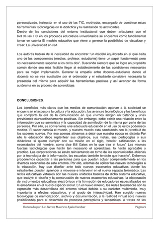 personalizado, instructor en el uso de las TIC, motivador, encargado de combinar estas
herramientas tecnológicas en la didáctica y la realización de actividades.
Dentro de las condiciones del entorno institucional que deben articularse con el
Rol de las TIC en los procesos educativos universitarios se encuentra como fundamental
tomar en cuenta El modelo educativo que viene a generar la posibilidad de visualizar y
crear: La universidad en red.

Los autores hablan de la necesidad de encontrar “un modelo equilibrado en el que cada
uno de los componentes (medios, profesor, estudiante) tiene un papel fundamental pero
no necesariamente superior a los otros dos”. Buscando siempre que se logre un propósito
común donde sea más factible llegar al establecimiento de las condiciones necesarias
para su mejor implantación. Generar la empatía entre docente-estudiante donde el
docente no se vea sustituible por el ordenador y el estudiante considere necesaria la
presencia del mismo para adquirir las herramientas precisas y así avanzar de forma
autónoma en su proceso de aprendizaje.



CONCLUSIONES

Los beneficios más claros que los medios de comunicación aportan a la sociedad se
encuentran el acceso a la cultura y la educación, los avances tecnológicos y los beneficios
que comporta la era de la comunicación en que vivimos arrojan un balance y unas
previsiones extraordinariamente positivas. Sin embargo, debe existir una relación entre la
información que se suministra y la capacidad de asimilación de la misma por parte de las
personas. Por ello, es conveniente una adecuada educación en el uso de estos poderosos
medios. El saber cambia el mundo, y nuestro mundo está cambiando con la prontitud de
los saberes nuevos. Por eso apenas atinamos a decir que nuestra época es distinta Por
ello la educación debe replantear sus objetivos, sus metas, sus pedagogías y sus
didácticas si quiere cumplir con su misión en el siglo, brindar satisfacción a las
necesidades del hombre, como dice Bill Gates en lo que trae el futuro" Las mismas
fuerzas tecnológicas que harán tan necesario el aprendizaje, lo harán agradable y
practico. Las corporaciones se están reinventando en torno de las oportunidades abiertas
por la tecnología de la información, las escuelas también tendrán que hacerlo". Debemos
proponernos capacitar a las personas para que puedan actuar competentemente en los
diversos escenarios de este entorno. Por ello, además de aplicar las nuevas tecnologías a
la educación, hay que diseñar ante todo nuevos escenarios educativos donde los
estudiantes puedan aprender a moverse e intervenir en el nuevo espacio telemático. Las
redes educativas virtuales son las nuevas unidades básicas de dicho sistema educativo,
que incluye el diseño y la construcción de nuevos escenarios educativos, la elaboración
de instrumentos educativos electrónicos y la formación de educadores especializados en
la enseñanza en el nuevo espacio social. En el nuevo milenio, las redes telemáticas son la
expresión más desarrollada del entorno virtual debido a su carácter multimedia, muy
importante a efectos educativos, y al grado de interactividad. Han surgido nuevas
tecnologías de memorización, archivo y documentación, y la realidad virtual abre nuevas
posibilidades para el desarrollo de procesos perceptivos y sensoriales. A través de las

    Elaborado por: Lic. Xavier Mauricio Ayala Escobar                              Página 5
 