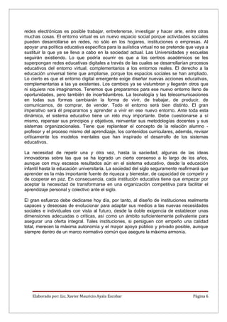redes electrónicas es posible trabajar, entretenerse, investigar y hacer arte, entre otras
muchas cosas. El entorno virtual es un nuevo espacio social porque actividades sociales
pueden desarrollarse en redes, no sólo en los hogares, instituciones o empresas. Al
apoyar una política educativa específica para la aulística virtual no se pretende que vaya a
sustituir la que ya se lleva a cabo en la sociedad actual. Las Universidades y escuelas
seguirán existiendo. Lo que podría ocurrir es que a los centros académicos se les
superpongan redes educativas digitales a través de las cuales se desarrollarían procesos
educativos del entorno virtual, complementarios a los entornos reales. El derecho a la
educación universal tiene que ampliarse, porque los espacios sociales se han ampliado.
Lo cierto es que el entorno digital emergente exige diseñar nuevas acciones educativas,
complementarias a las ya existentes. Los cambios ya se vislumbran y llegarán otros que
ni siquiera nos imaginamos. Tenemos que prepararnos para ese nuevo entorno lleno de
oportunidades, pero también de incertidumbres. La tecnología y las telecomunicaciones
en todas sus formas cambiarán la forma de vivir, de trabajar, de producir, de
comunicarnos, de comprar, de vender. Todo el entorno será bien distinto. El gran
imperativo será él prepararnos y aprender a vivir en ese nuevo entorno. Ante toda esta
dinámica, el sistema educativo tiene un reto muy importante. Debe cuestionarse a sí
mismo, repensar sus principios y objetivos, reinventar sus metodologías docentes y sus
sistemas organizacionales. Tiene que replantear el concepto de la relación alumno -
profesor y el proceso mismo del aprendizaje, los contenidos curriculares, además, revisar
críticamente los modelos mentales que han inspirado el desarrollo de los sistemas
educativos.

La necesidad de repetir una y otra vez, hasta la saciedad, algunas de las ideas
innovadoras sobre las que se ha logrado un cierto consenso a lo largo de los años,
aunque con muy escasos resultados aún en el sistema educativo, desde la educación
infantil hasta la educación universitaria. La sociedad del siglo seguramente reafirmará que
aprender es la más importante fuente de riqueza y bienestar, de capacidad de competir y
de cooperar en paz. En consecuencia, cada institución educativa tiene que empezar por
aceptar la necesidad de transformarse en una organización competitiva para facilitar el
aprendizaje personal y colectivo ante el siglo.

El gran esfuerzo debe dedicarse hoy día, por tanto, al diseño de instituciones realmente
capaces y deseosas de evolucionar para adaptar sus medios a las nuevas necesidades
sociales e individuales con vista al futuro, desde la doble exigencia de establecer unas
dimensiones adecuadas o críticas, así como un ámbito suficientemente polivalente para
asegurar una oferta integral. Tales instituciones, si persiguen con empeño una calidad
total, merecen la máxima autonomía y el mayor apoyo público y privado posible, aunque
siempre dentro de un marco normativo común que asegure la máxima armonía.




    Elaborado por: Lic. Xavier Mauricio Ayala Escobar                               Página 6
 