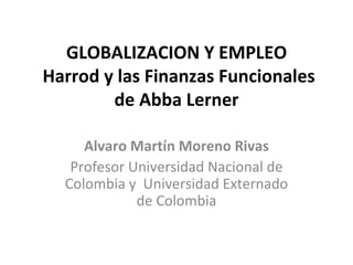 GLOBALIZACION Y EMPLEO  Harrod y las Finanzas Funcionales de Abba Lerner Alvaro Martín Moreno Rivas Profesor Universidad Nacional de Colombia y  Universidad Externado de Colombia 
