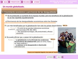 4. Crecimiento económico y pervivencia de las desigualdades  Se ha producido un aumento de la riqueza mundial, pero los beneficios de la globalización no se han repartido equitativamente Un mundo globalizado. a) Pervivencia de las desigualdades económicas entre los Estados Los más beneficiados por la globalización han sido los países desarrollados El control de las grandes instituciones económicas internacionales (FMI, BM, OMC) Alta capacidad tecnológica, alta productividad y eficacia económica A causa de Se puede afirmar que, a pesar de la globalización: La globalización no ha eliminado las condiciones favorecedoras del subdesarrollo  (salvo en China, India y los “tigres asiáticos”) La pobreza no ha desaparecido   ni disminuido  ostensiblemente Cayuco con inmigrantes llegando a las costas de Tenerife DOC. 45 DOC. 46 