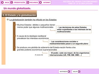 5. El Estado y la globalización  La globalización también ha influido en los Estados Un mundo globalizado. Muchos Estados  débiles o pequeños tienen menos poder que algunas multinacionales Las decisiones de estos Estados están supeditadas a los intereses de las multinacionales A causa de la ideología neoliberal prevalecen los intereses económicos Las consideraciones sociales o medioambientales pasan a un segundo plano A causa de Se produce una pérdida de soberanía del Estado-nación frente a los grandes poderes económicos supranacionales El poder, cada vez mayor, de los organismos internacionales (UE, FMI, BM, OMC…) 
