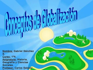 Conceptos de Globalización  Nombre:  Gabriel Sánchez S. Curso:  1ºA. Asignatura:  Historia, Geografía y Ciencias Sociales. Profesor:  Carlos Salazar. Fecha:  29/09/2010. 