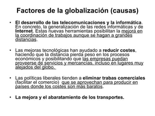 Factores de la globalización (causas) <ul><li>El desarrollo de las telecomunicaciones y la informática . En concreto, la g...