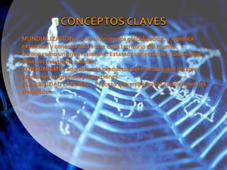 CONCEPTOS CLAVESMUNDIALIZACION: Es un sinónimo de globalización, y significa extensión y conectividad entre cada territorio del mundo.Somos como una gran telaraña. Estamos conectados y todo lo que pasa nos relaciona  a todos.CONSUMISMO: adquision de productos del mercado que no son esenciales en grandes proporciones.FLEXIBILIDAD LABORAL:  Proceso que empeora las condiciones del trabajador.