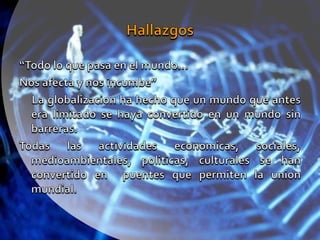 Hallazgos“Todo lo que pasa en el mundo…Nos afecta y nos incumbe”     La globalizacion ha hecho que un mundo que antes era limitado se haya convertido en un mundo sin barreras.Todas las actividades economicas, sociales, medioambientales, politicas, culturales se han convertido en  puentes que permiten la union mundial.