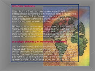 ECOLOGÍA PROFUNDA La ecología profunda es una rama reciente de la filosofía ecológica que considera a la humanidad parte de su entorno, proponiendo cambios culturales, políticos, sociales y económicos para lograr una convivencia armónica entre los seres humanos y el resto de seres vivos. Establece ciertas normas que se apoyan en una visión de la naturaleza con una noción de la realidad y el lugar que ocupamos como individuos en el planeta. Considera que los seres humanos no tienen derecho a pasar por encima de la diversidad, únicamente para satisfacer sus necesidades vitales.La ecología profunda y los movimientos ambientalesLos movimientos ambientales modernos incluyen una diversidad de filosofías fundamentales. Todos ellos plantean críticas al modelo industrial de nuestra sociedad, considerado parcial o totalmente responsable de la crisis ecológica que hoy padecemos. La ecología profunda es uno de los movimientos que más radicalmente se opone al actual modelo.