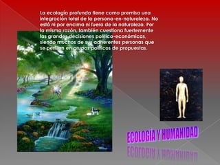 La ecología profunda tiene como premisa una integración total de la persona-en-naturaleza. No está ni por encima ni fuera de la naturaleza. Por la misma razón, también cuestiona fuertemente las grandes decisiones político-económicas, siendo muchos de sus adherentes personas que se perfilan en grupos políticos de propuestas.ECOLOGÍA Y HUMANIDAD
