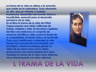 La trama de la vida se refiere a la armonía que existe en la naturaleza. Todo elemento en ella, sea ser viviente o materia inanimada, desarrolla una función única e insustituible, esencial para el desarrollo armónico de la vida.En el libro la trama de la vida de FritjofCapra expone una visión unificada de mente, materia y vida. En los doce capítulos del libro encontramos un conjunto de avances científicos, tales como la teoría de la complejidad, la teoría Gaia y la teoría del Caos que contribuyen a entender la vida desde una concepción mecanicista una ecológica. Desde el enfoque global, la visión de los seres vivos como redes, proporciona una nueva perspectiva para visualizar la trama de la vida como sistemas vivos interactuando con otros sistemasL TRAMA DE LA VIDA